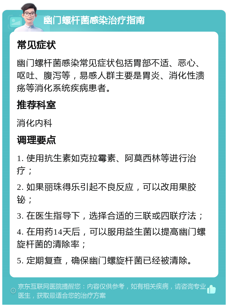 幽门螺杆菌感染治疗指南 常见症状 幽门螺杆菌感染常见症状包括胃部不适、恶心、呕吐、腹泻等，易感人群主要是胃炎、消化性溃疡等消化系统疾病患者。 推荐科室 消化内科 调理要点 1. 使用抗生素如克拉霉素、阿莫西林等进行治疗； 2. 如果丽珠得乐引起不良反应，可以改用果胶铋； 3. 在医生指导下，选择合适的三联或四联疗法； 4. 在用药14天后，可以服用益生菌以提高幽门螺旋杆菌的清除率； 5. 定期复查，确保幽门螺旋杆菌已经被清除。