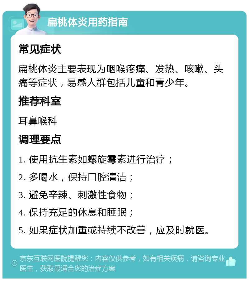 扁桃体炎用药指南 常见症状 扁桃体炎主要表现为咽喉疼痛、发热、咳嗽、头痛等症状，易感人群包括儿童和青少年。 推荐科室 耳鼻喉科 调理要点 1. 使用抗生素如螺旋霉素进行治疗； 2. 多喝水，保持口腔清洁； 3. 避免辛辣、刺激性食物； 4. 保持充足的休息和睡眠； 5. 如果症状加重或持续不改善，应及时就医。