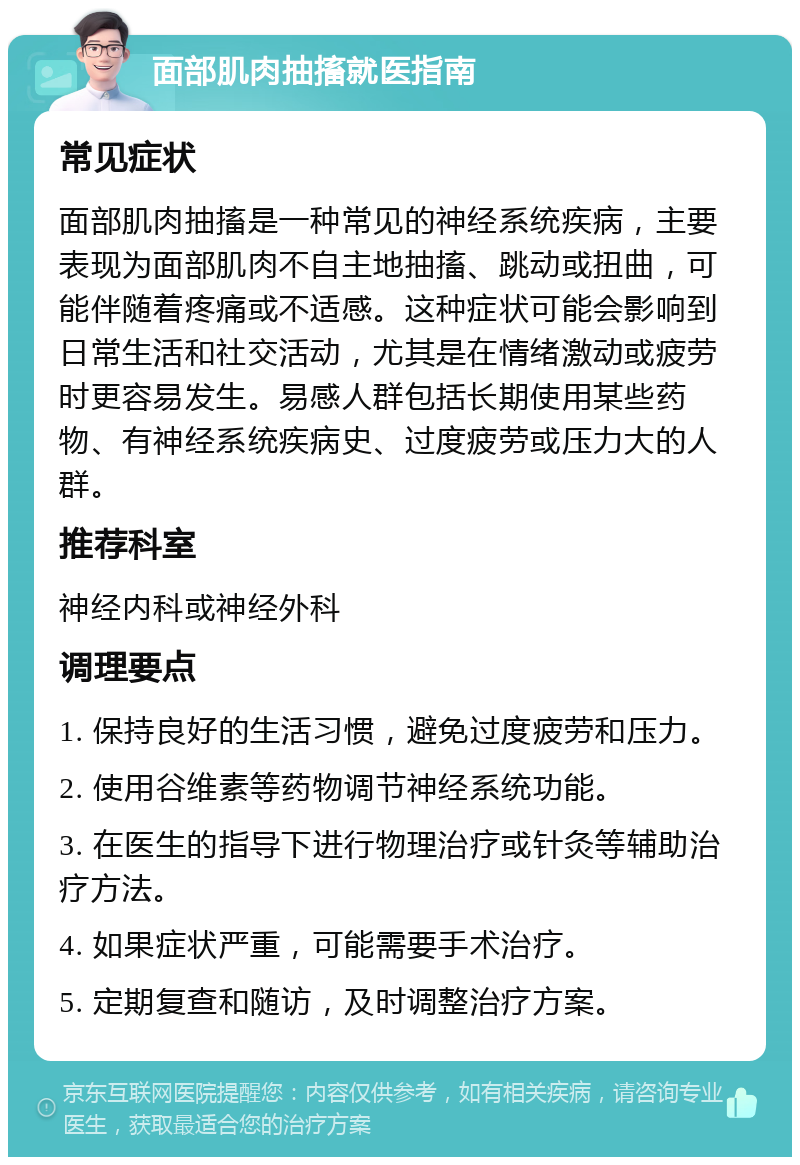 面部肌肉抽搐就医指南 常见症状 面部肌肉抽搐是一种常见的神经系统疾病，主要表现为面部肌肉不自主地抽搐、跳动或扭曲，可能伴随着疼痛或不适感。这种症状可能会影响到日常生活和社交活动，尤其是在情绪激动或疲劳时更容易发生。易感人群包括长期使用某些药物、有神经系统疾病史、过度疲劳或压力大的人群。 推荐科室 神经内科或神经外科 调理要点 1. 保持良好的生活习惯，避免过度疲劳和压力。 2. 使用谷维素等药物调节神经系统功能。 3. 在医生的指导下进行物理治疗或针灸等辅助治疗方法。 4. 如果症状严重，可能需要手术治疗。 5. 定期复查和随访，及时调整治疗方案。