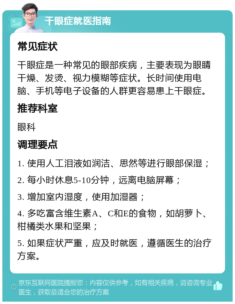 干眼症就医指南 常见症状 干眼症是一种常见的眼部疾病，主要表现为眼睛干燥、发烫、视力模糊等症状。长时间使用电脑、手机等电子设备的人群更容易患上干眼症。 推荐科室 眼科 调理要点 1. 使用人工泪液如润洁、思然等进行眼部保湿； 2. 每小时休息5-10分钟，远离电脑屏幕； 3. 增加室内湿度，使用加湿器； 4. 多吃富含维生素A、C和E的食物，如胡萝卜、柑橘类水果和坚果； 5. 如果症状严重，应及时就医，遵循医生的治疗方案。