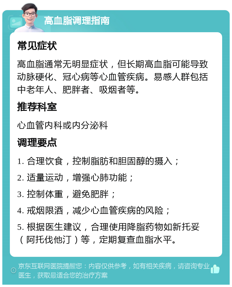 高血脂调理指南 常见症状 高血脂通常无明显症状，但长期高血脂可能导致动脉硬化、冠心病等心血管疾病。易感人群包括中老年人、肥胖者、吸烟者等。 推荐科室 心血管内科或内分泌科 调理要点 1. 合理饮食，控制脂肪和胆固醇的摄入； 2. 适量运动，增强心肺功能； 3. 控制体重，避免肥胖； 4. 戒烟限酒，减少心血管疾病的风险； 5. 根据医生建议，合理使用降脂药物如新托妥（阿托伐他汀）等，定期复查血脂水平。