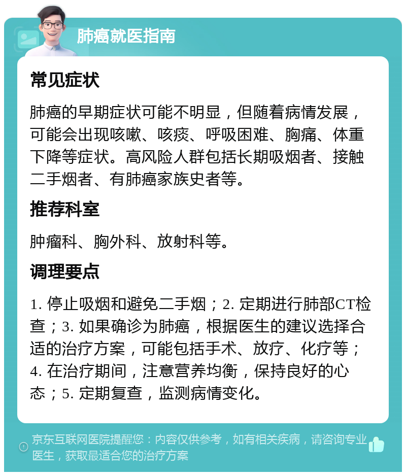 肺癌就医指南 常见症状 肺癌的早期症状可能不明显，但随着病情发展，可能会出现咳嗽、咳痰、呼吸困难、胸痛、体重下降等症状。高风险人群包括长期吸烟者、接触二手烟者、有肺癌家族史者等。 推荐科室 肿瘤科、胸外科、放射科等。 调理要点 1. 停止吸烟和避免二手烟；2. 定期进行肺部CT检查；3. 如果确诊为肺癌，根据医生的建议选择合适的治疗方案，可能包括手术、放疗、化疗等；4. 在治疗期间，注意营养均衡，保持良好的心态；5. 定期复查，监测病情变化。