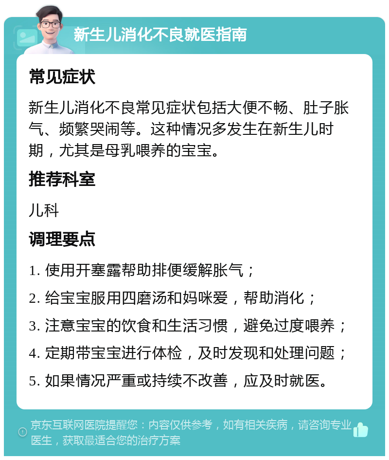 新生儿消化不良就医指南 常见症状 新生儿消化不良常见症状包括大便不畅、肚子胀气、频繁哭闹等。这种情况多发生在新生儿时期，尤其是母乳喂养的宝宝。 推荐科室 儿科 调理要点 1. 使用开塞露帮助排便缓解胀气； 2. 给宝宝服用四磨汤和妈咪爱，帮助消化； 3. 注意宝宝的饮食和生活习惯，避免过度喂养； 4. 定期带宝宝进行体检，及时发现和处理问题； 5. 如果情况严重或持续不改善，应及时就医。