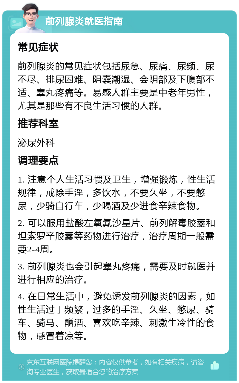 前列腺炎就医指南 常见症状 前列腺炎的常见症状包括尿急、尿痛、尿频、尿不尽、排尿困难、阴囊潮湿、会阴部及下腹部不适、睾丸疼痛等。易感人群主要是中老年男性，尤其是那些有不良生活习惯的人群。 推荐科室 泌尿外科 调理要点 1. 注意个人生活习惯及卫生，增强锻炼，性生活规律，戒除手淫，多饮水，不要久坐，不要憋尿，少骑自行车，少喝酒及少进食辛辣食物。 2. 可以服用盐酸左氧氟沙星片、前列解毒胶囊和坦索罗辛胶囊等药物进行治疗，治疗周期一般需要2-4周。 3. 前列腺炎也会引起睾丸疼痛，需要及时就医并进行相应的治疗。 4. 在日常生活中，避免诱发前列腺炎的因素，如性生活过于频繁，过多的手淫、久坐、憋尿、骑车、骑马、酗酒、喜欢吃辛辣、刺激生冷性的食物，感冒着凉等。