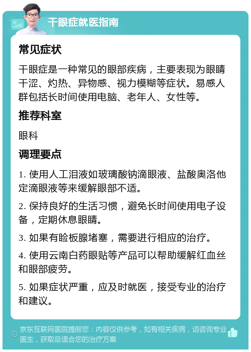 干眼症就医指南 常见症状 干眼症是一种常见的眼部疾病，主要表现为眼睛干涩、灼热、异物感、视力模糊等症状。易感人群包括长时间使用电脑、老年人、女性等。 推荐科室 眼科 调理要点 1. 使用人工泪液如玻璃酸钠滴眼液、盐酸奥洛他定滴眼液等来缓解眼部不适。 2. 保持良好的生活习惯，避免长时间使用电子设备，定期休息眼睛。 3. 如果有睑板腺堵塞，需要进行相应的治疗。 4. 使用云南白药眼贴等产品可以帮助缓解红血丝和眼部疲劳。 5. 如果症状严重，应及时就医，接受专业的治疗和建议。