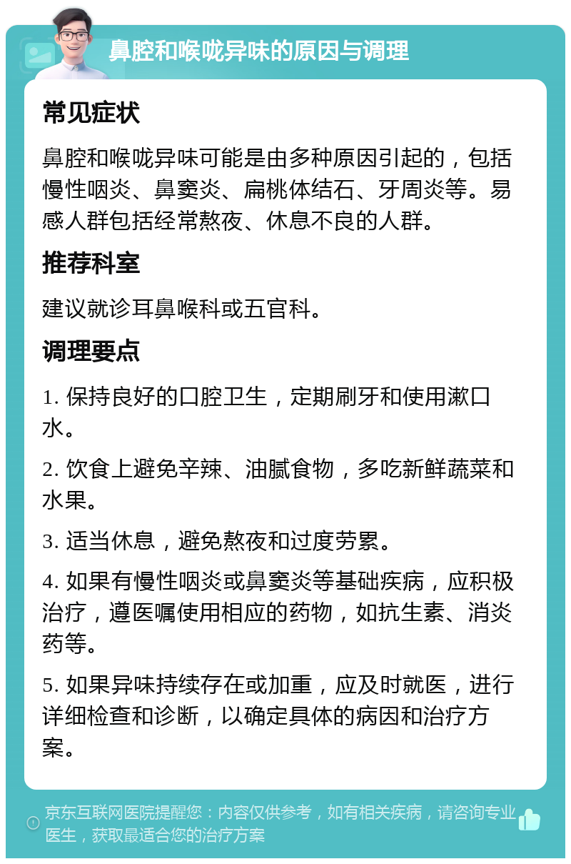 鼻腔和喉咙异味的原因与调理 常见症状 鼻腔和喉咙异味可能是由多种原因引起的，包括慢性咽炎、鼻窦炎、扁桃体结石、牙周炎等。易感人群包括经常熬夜、休息不良的人群。 推荐科室 建议就诊耳鼻喉科或五官科。 调理要点 1. 保持良好的口腔卫生，定期刷牙和使用漱口水。 2. 饮食上避免辛辣、油腻食物，多吃新鲜蔬菜和水果。 3. 适当休息，避免熬夜和过度劳累。 4. 如果有慢性咽炎或鼻窦炎等基础疾病，应积极治疗，遵医嘱使用相应的药物，如抗生素、消炎药等。 5. 如果异味持续存在或加重，应及时就医，进行详细检查和诊断，以确定具体的病因和治疗方案。