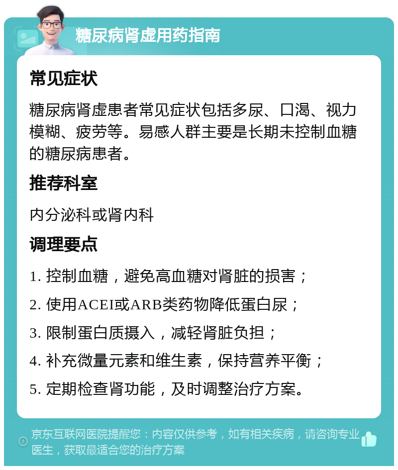 糖尿病肾虚用药指南 常见症状 糖尿病肾虚患者常见症状包括多尿、口渴、视力模糊、疲劳等。易感人群主要是长期未控制血糖的糖尿病患者。 推荐科室 内分泌科或肾内科 调理要点 1. 控制血糖，避免高血糖对肾脏的损害； 2. 使用ACEI或ARB类药物降低蛋白尿； 3. 限制蛋白质摄入，减轻肾脏负担； 4. 补充微量元素和维生素，保持营养平衡； 5. 定期检查肾功能，及时调整治疗方案。