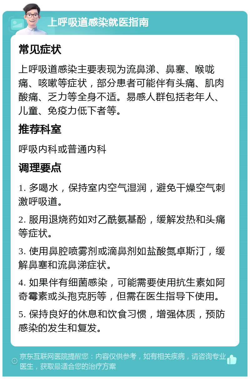 上呼吸道感染就医指南 常见症状 上呼吸道感染主要表现为流鼻涕、鼻塞、喉咙痛、咳嗽等症状，部分患者可能伴有头痛、肌肉酸痛、乏力等全身不适。易感人群包括老年人、儿童、免疫力低下者等。 推荐科室 呼吸内科或普通内科 调理要点 1. 多喝水，保持室内空气湿润，避免干燥空气刺激呼吸道。 2. 服用退烧药如对乙酰氨基酚，缓解发热和头痛等症状。 3. 使用鼻腔喷雾剂或滴鼻剂如盐酸氮卓斯汀，缓解鼻塞和流鼻涕症状。 4. 如果伴有细菌感染，可能需要使用抗生素如阿奇霉素或头孢克肟等，但需在医生指导下使用。 5. 保持良好的休息和饮食习惯，增强体质，预防感染的发生和复发。