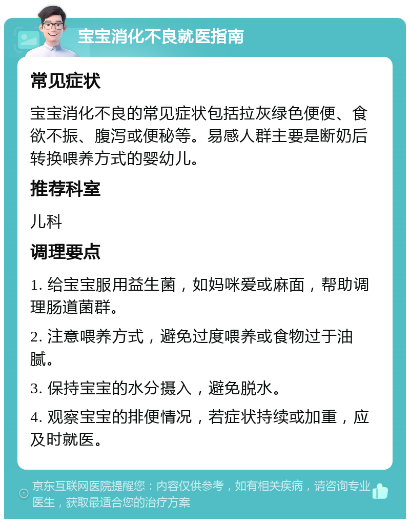 宝宝消化不良就医指南 常见症状 宝宝消化不良的常见症状包括拉灰绿色便便、食欲不振、腹泻或便秘等。易感人群主要是断奶后转换喂养方式的婴幼儿。 推荐科室 儿科 调理要点 1. 给宝宝服用益生菌，如妈咪爱或麻面，帮助调理肠道菌群。 2. 注意喂养方式，避免过度喂养或食物过于油腻。 3. 保持宝宝的水分摄入，避免脱水。 4. 观察宝宝的排便情况，若症状持续或加重，应及时就医。