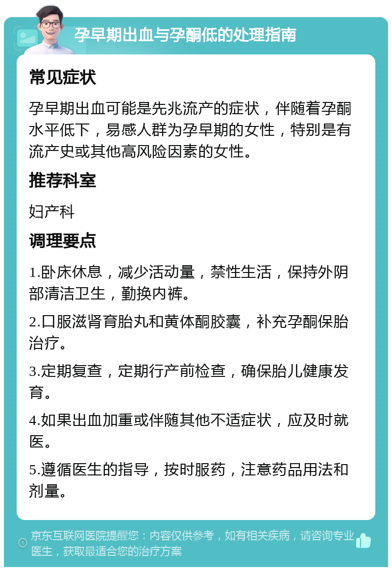 孕早期出血与孕酮低的处理指南 常见症状 孕早期出血可能是先兆流产的症状，伴随着孕酮水平低下，易感人群为孕早期的女性，特别是有流产史或其他高风险因素的女性。 推荐科室 妇产科 调理要点 1.卧床休息，减少活动量，禁性生活，保持外阴部清洁卫生，勤换内裤。 2.口服滋肾育胎丸和黄体酮胶囊，补充孕酮保胎治疗。 3.定期复查，定期行产前检查，确保胎儿健康发育。 4.如果出血加重或伴随其他不适症状，应及时就医。 5.遵循医生的指导，按时服药，注意药品用法和剂量。