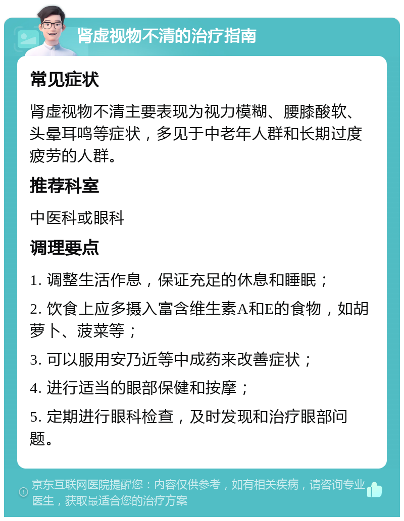 肾虚视物不清的治疗指南 常见症状 肾虚视物不清主要表现为视力模糊、腰膝酸软、头晕耳鸣等症状，多见于中老年人群和长期过度疲劳的人群。 推荐科室 中医科或眼科 调理要点 1. 调整生活作息，保证充足的休息和睡眠； 2. 饮食上应多摄入富含维生素A和E的食物，如胡萝卜、菠菜等； 3. 可以服用安乃近等中成药来改善症状； 4. 进行适当的眼部保健和按摩； 5. 定期进行眼科检查，及时发现和治疗眼部问题。