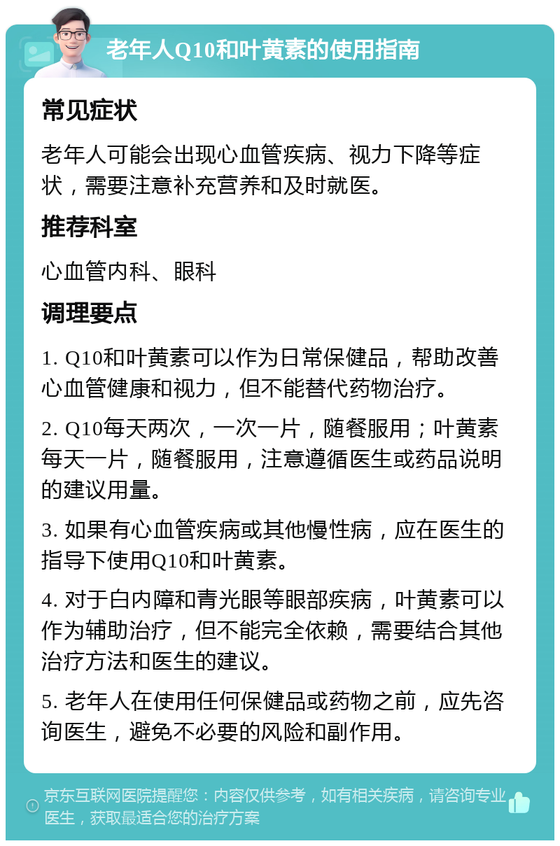 老年人Q10和叶黄素的使用指南 常见症状 老年人可能会出现心血管疾病、视力下降等症状，需要注意补充营养和及时就医。 推荐科室 心血管内科、眼科 调理要点 1. Q10和叶黄素可以作为日常保健品，帮助改善心血管健康和视力，但不能替代药物治疗。 2. Q10每天两次，一次一片，随餐服用；叶黄素每天一片，随餐服用，注意遵循医生或药品说明的建议用量。 3. 如果有心血管疾病或其他慢性病，应在医生的指导下使用Q10和叶黄素。 4. 对于白内障和青光眼等眼部疾病，叶黄素可以作为辅助治疗，但不能完全依赖，需要结合其他治疗方法和医生的建议。 5. 老年人在使用任何保健品或药物之前，应先咨询医生，避免不必要的风险和副作用。