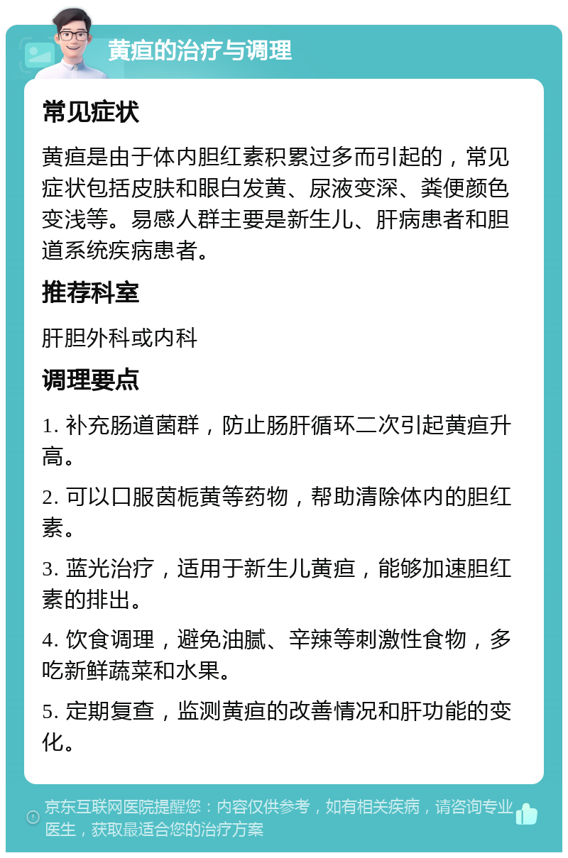 黄疸的治疗与调理 常见症状 黄疸是由于体内胆红素积累过多而引起的，常见症状包括皮肤和眼白发黄、尿液变深、粪便颜色变浅等。易感人群主要是新生儿、肝病患者和胆道系统疾病患者。 推荐科室 肝胆外科或内科 调理要点 1. 补充肠道菌群，防止肠肝循环二次引起黄疸升高。 2. 可以口服茵栀黄等药物，帮助清除体内的胆红素。 3. 蓝光治疗，适用于新生儿黄疸，能够加速胆红素的排出。 4. 饮食调理，避免油腻、辛辣等刺激性食物，多吃新鲜蔬菜和水果。 5. 定期复查，监测黄疸的改善情况和肝功能的变化。