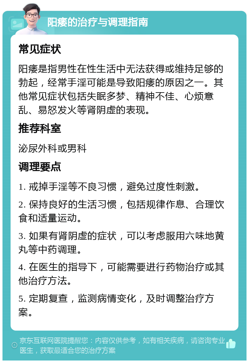 阳痿的治疗与调理指南 常见症状 阳痿是指男性在性生活中无法获得或维持足够的勃起，经常手淫可能是导致阳痿的原因之一。其他常见症状包括失眠多梦、精神不佳、心烦意乱、易怒发火等肾阴虚的表现。 推荐科室 泌尿外科或男科 调理要点 1. 戒掉手淫等不良习惯，避免过度性刺激。 2. 保持良好的生活习惯，包括规律作息、合理饮食和适量运动。 3. 如果有肾阴虚的症状，可以考虑服用六味地黄丸等中药调理。 4. 在医生的指导下，可能需要进行药物治疗或其他治疗方法。 5. 定期复查，监测病情变化，及时调整治疗方案。