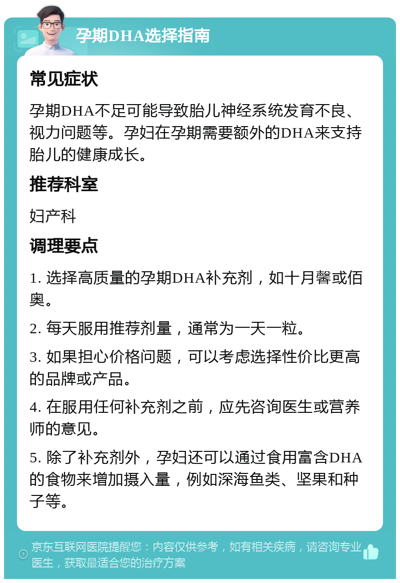 孕期DHA选择指南 常见症状 孕期DHA不足可能导致胎儿神经系统发育不良、视力问题等。孕妇在孕期需要额外的DHA来支持胎儿的健康成长。 推荐科室 妇产科 调理要点 1. 选择高质量的孕期DHA补充剂，如十月馨或佰奥。 2. 每天服用推荐剂量，通常为一天一粒。 3. 如果担心价格问题，可以考虑选择性价比更高的品牌或产品。 4. 在服用任何补充剂之前，应先咨询医生或营养师的意见。 5. 除了补充剂外，孕妇还可以通过食用富含DHA的食物来增加摄入量，例如深海鱼类、坚果和种子等。