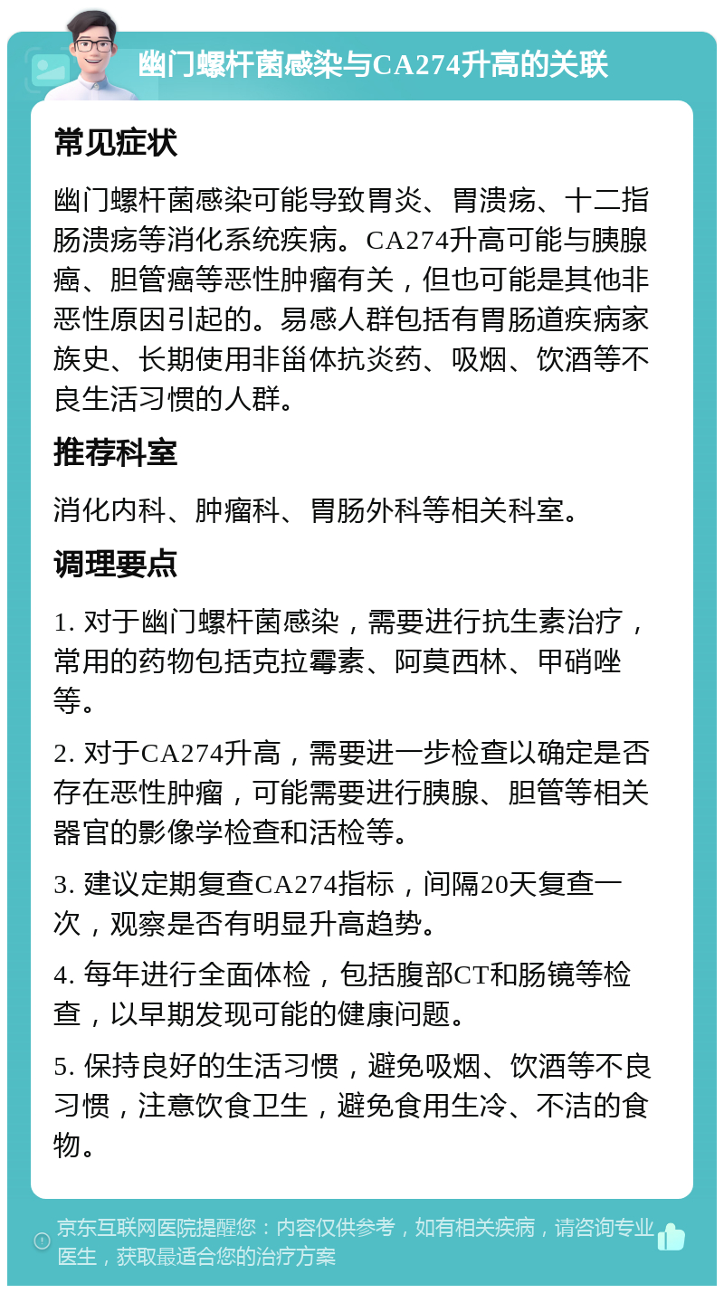 幽门螺杆菌感染与CA274升高的关联 常见症状 幽门螺杆菌感染可能导致胃炎、胃溃疡、十二指肠溃疡等消化系统疾病。CA274升高可能与胰腺癌、胆管癌等恶性肿瘤有关，但也可能是其他非恶性原因引起的。易感人群包括有胃肠道疾病家族史、长期使用非甾体抗炎药、吸烟、饮酒等不良生活习惯的人群。 推荐科室 消化内科、肿瘤科、胃肠外科等相关科室。 调理要点 1. 对于幽门螺杆菌感染，需要进行抗生素治疗，常用的药物包括克拉霉素、阿莫西林、甲硝唑等。 2. 对于CA274升高，需要进一步检查以确定是否存在恶性肿瘤，可能需要进行胰腺、胆管等相关器官的影像学检查和活检等。 3. 建议定期复查CA274指标，间隔20天复查一次，观察是否有明显升高趋势。 4. 每年进行全面体检，包括腹部CT和肠镜等检查，以早期发现可能的健康问题。 5. 保持良好的生活习惯，避免吸烟、饮酒等不良习惯，注意饮食卫生，避免食用生冷、不洁的食物。