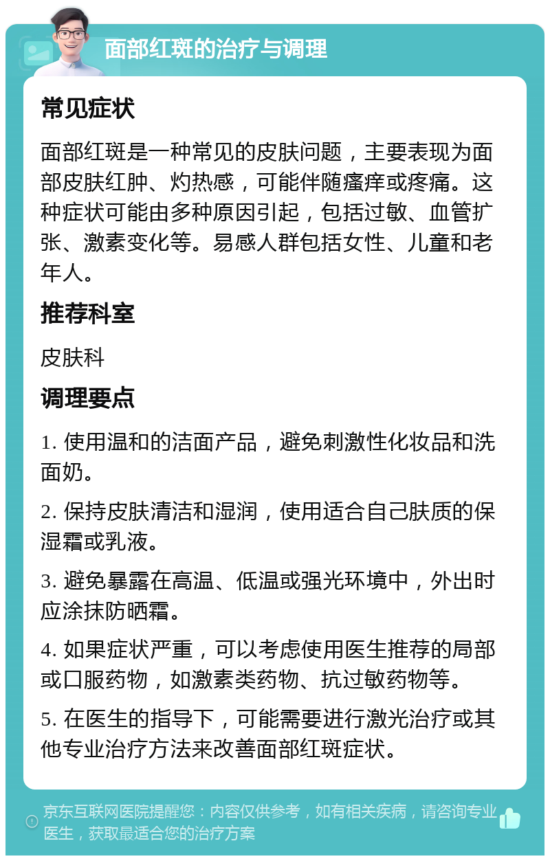 面部红斑的治疗与调理 常见症状 面部红斑是一种常见的皮肤问题，主要表现为面部皮肤红肿、灼热感，可能伴随瘙痒或疼痛。这种症状可能由多种原因引起，包括过敏、血管扩张、激素变化等。易感人群包括女性、儿童和老年人。 推荐科室 皮肤科 调理要点 1. 使用温和的洁面产品，避免刺激性化妆品和洗面奶。 2. 保持皮肤清洁和湿润，使用适合自己肤质的保湿霜或乳液。 3. 避免暴露在高温、低温或强光环境中，外出时应涂抹防晒霜。 4. 如果症状严重，可以考虑使用医生推荐的局部或口服药物，如激素类药物、抗过敏药物等。 5. 在医生的指导下，可能需要进行激光治疗或其他专业治疗方法来改善面部红斑症状。