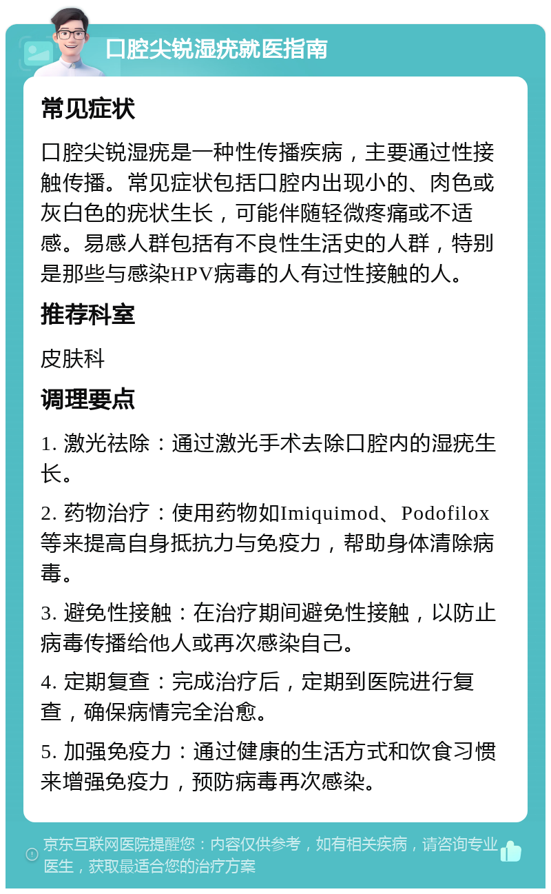 口腔尖锐湿疣就医指南 常见症状 口腔尖锐湿疣是一种性传播疾病，主要通过性接触传播。常见症状包括口腔内出现小的、肉色或灰白色的疣状生长，可能伴随轻微疼痛或不适感。易感人群包括有不良性生活史的人群，特别是那些与感染HPV病毒的人有过性接触的人。 推荐科室 皮肤科 调理要点 1. 激光祛除：通过激光手术去除口腔内的湿疣生长。 2. 药物治疗：使用药物如Imiquimod、Podofilox等来提高自身抵抗力与免疫力，帮助身体清除病毒。 3. 避免性接触：在治疗期间避免性接触，以防止病毒传播给他人或再次感染自己。 4. 定期复查：完成治疗后，定期到医院进行复查，确保病情完全治愈。 5. 加强免疫力：通过健康的生活方式和饮食习惯来增强免疫力，预防病毒再次感染。