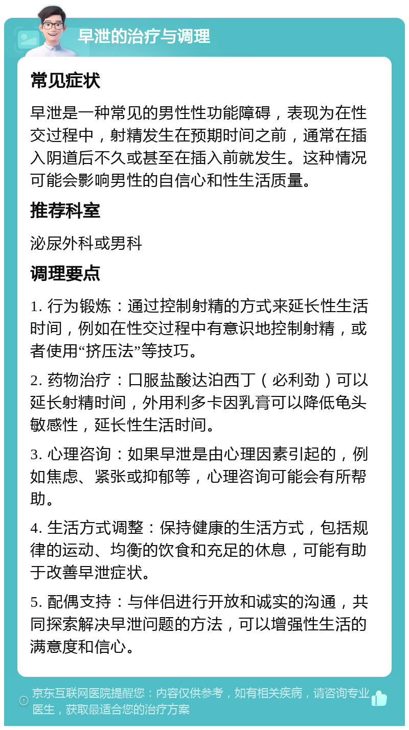 早泄的治疗与调理 常见症状 早泄是一种常见的男性性功能障碍，表现为在性交过程中，射精发生在预期时间之前，通常在插入阴道后不久或甚至在插入前就发生。这种情况可能会影响男性的自信心和性生活质量。 推荐科室 泌尿外科或男科 调理要点 1. 行为锻炼：通过控制射精的方式来延长性生活时间，例如在性交过程中有意识地控制射精，或者使用“挤压法”等技巧。 2. 药物治疗：口服盐酸达泊西丁（必利劲）可以延长射精时间，外用利多卡因乳膏可以降低龟头敏感性，延长性生活时间。 3. 心理咨询：如果早泄是由心理因素引起的，例如焦虑、紧张或抑郁等，心理咨询可能会有所帮助。 4. 生活方式调整：保持健康的生活方式，包括规律的运动、均衡的饮食和充足的休息，可能有助于改善早泄症状。 5. 配偶支持：与伴侣进行开放和诚实的沟通，共同探索解决早泄问题的方法，可以增强性生活的满意度和信心。