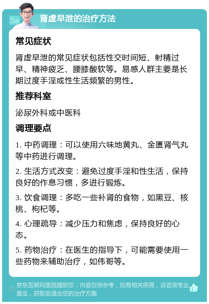 肾虚早泄的治疗方法 常见症状 肾虚早泄的常见症状包括性交时间短、射精过早、精神疲乏、腰膝酸软等。易感人群主要是长期过度手淫或性生活频繁的男性。 推荐科室 泌尿外科或中医科 调理要点 1. 中药调理：可以使用六味地黄丸、金匮肾气丸等中药进行调理。 2. 生活方式改变：避免过度手淫和性生活，保持良好的作息习惯，多进行锻炼。 3. 饮食调理：多吃一些补肾的食物，如黑豆、核桃、枸杞等。 4. 心理疏导：减少压力和焦虑，保持良好的心态。 5. 药物治疗：在医生的指导下，可能需要使用一些药物来辅助治疗，如伟哥等。