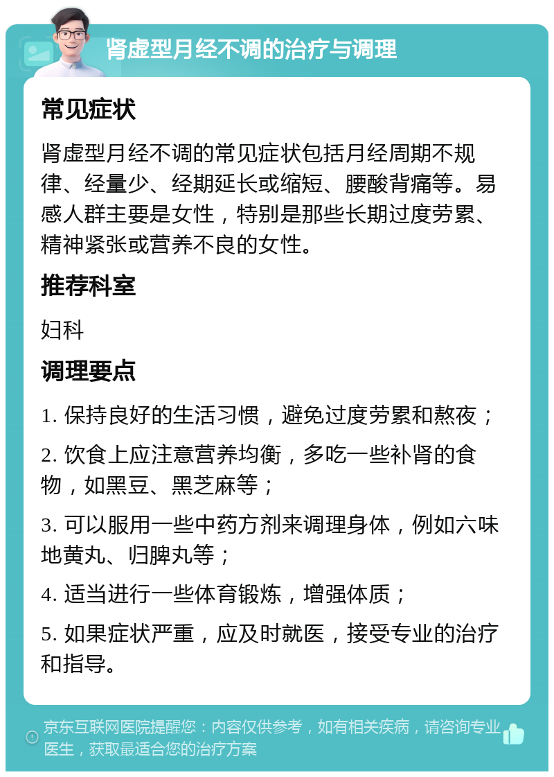 肾虚型月经不调的治疗与调理 常见症状 肾虚型月经不调的常见症状包括月经周期不规律、经量少、经期延长或缩短、腰酸背痛等。易感人群主要是女性，特别是那些长期过度劳累、精神紧张或营养不良的女性。 推荐科室 妇科 调理要点 1. 保持良好的生活习惯，避免过度劳累和熬夜； 2. 饮食上应注意营养均衡，多吃一些补肾的食物，如黑豆、黑芝麻等； 3. 可以服用一些中药方剂来调理身体，例如六味地黄丸、归脾丸等； 4. 适当进行一些体育锻炼，增强体质； 5. 如果症状严重，应及时就医，接受专业的治疗和指导。