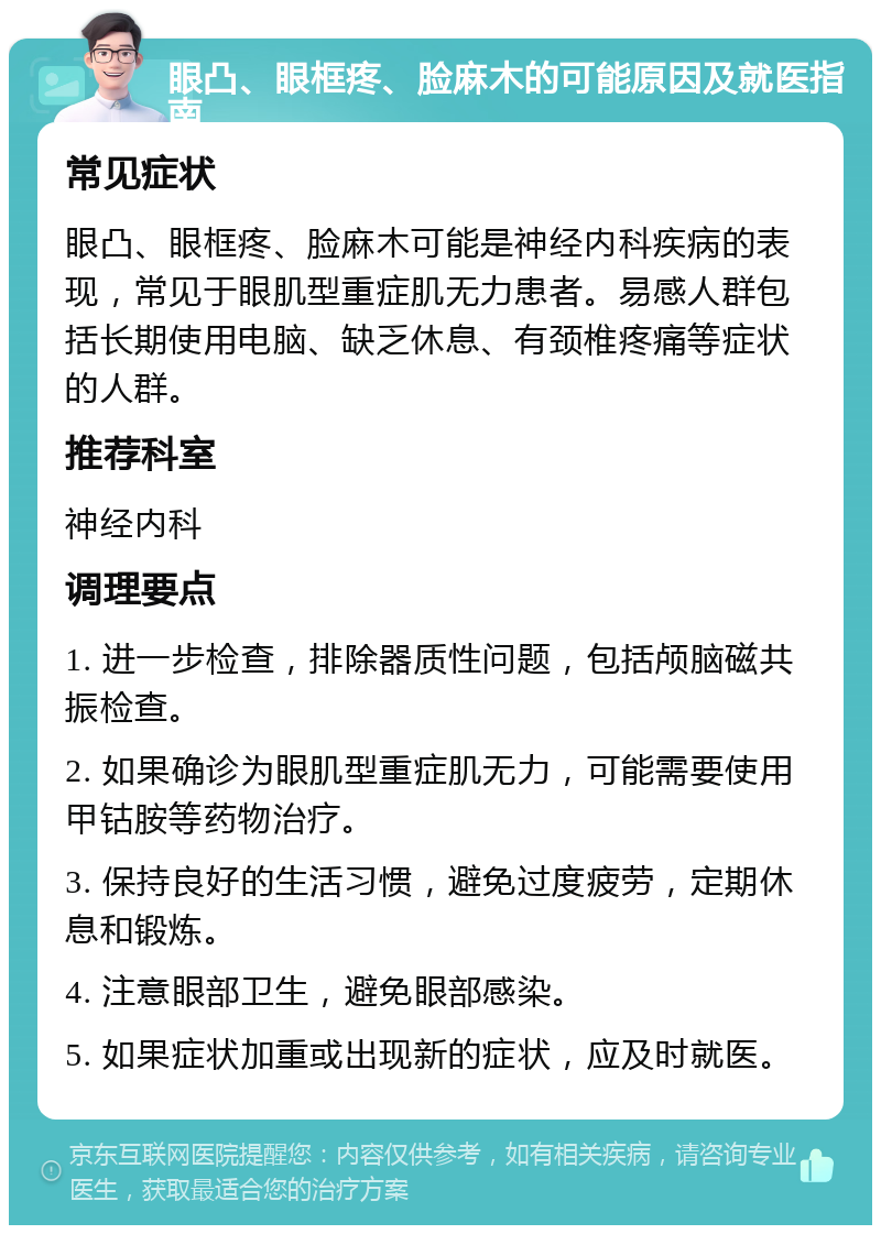 眼凸、眼框疼、脸麻木的可能原因及就医指南 常见症状 眼凸、眼框疼、脸麻木可能是神经内科疾病的表现，常见于眼肌型重症肌无力患者。易感人群包括长期使用电脑、缺乏休息、有颈椎疼痛等症状的人群。 推荐科室 神经内科 调理要点 1. 进一步检查，排除器质性问题，包括颅脑磁共振检查。 2. 如果确诊为眼肌型重症肌无力，可能需要使用甲钴胺等药物治疗。 3. 保持良好的生活习惯，避免过度疲劳，定期休息和锻炼。 4. 注意眼部卫生，避免眼部感染。 5. 如果症状加重或出现新的症状，应及时就医。