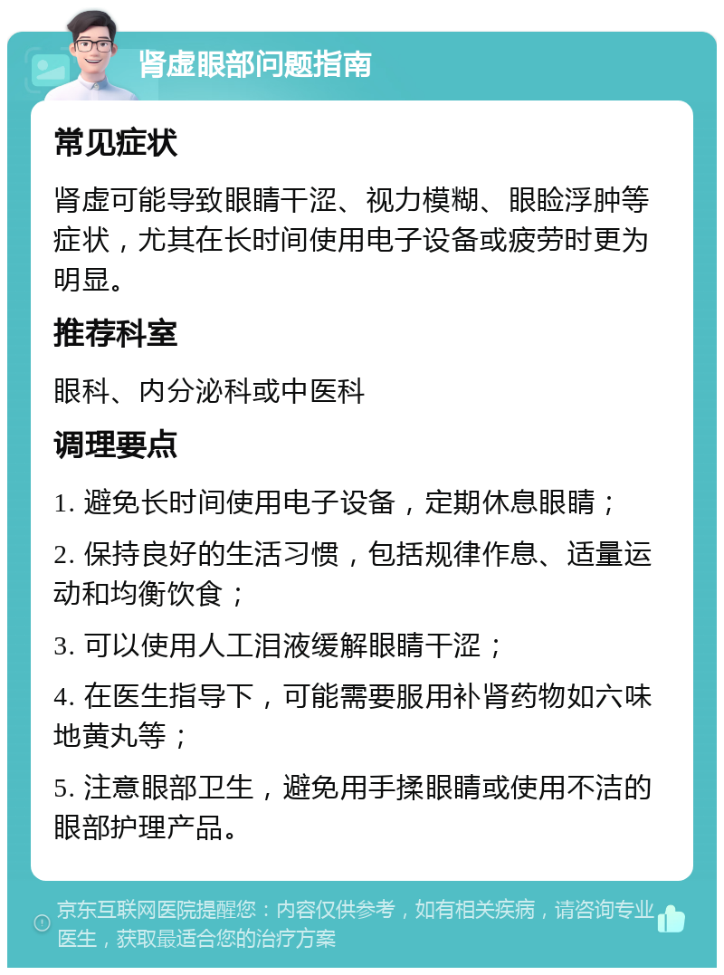 肾虚眼部问题指南 常见症状 肾虚可能导致眼睛干涩、视力模糊、眼睑浮肿等症状，尤其在长时间使用电子设备或疲劳时更为明显。 推荐科室 眼科、内分泌科或中医科 调理要点 1. 避免长时间使用电子设备，定期休息眼睛； 2. 保持良好的生活习惯，包括规律作息、适量运动和均衡饮食； 3. 可以使用人工泪液缓解眼睛干涩； 4. 在医生指导下，可能需要服用补肾药物如六味地黄丸等； 5. 注意眼部卫生，避免用手揉眼睛或使用不洁的眼部护理产品。