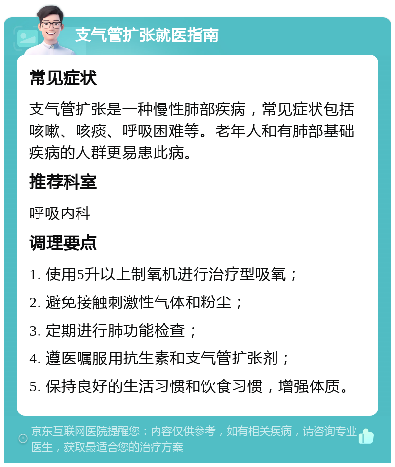 支气管扩张就医指南 常见症状 支气管扩张是一种慢性肺部疾病，常见症状包括咳嗽、咳痰、呼吸困难等。老年人和有肺部基础疾病的人群更易患此病。 推荐科室 呼吸内科 调理要点 1. 使用5升以上制氧机进行治疗型吸氧； 2. 避免接触刺激性气体和粉尘； 3. 定期进行肺功能检查； 4. 遵医嘱服用抗生素和支气管扩张剂； 5. 保持良好的生活习惯和饮食习惯，增强体质。