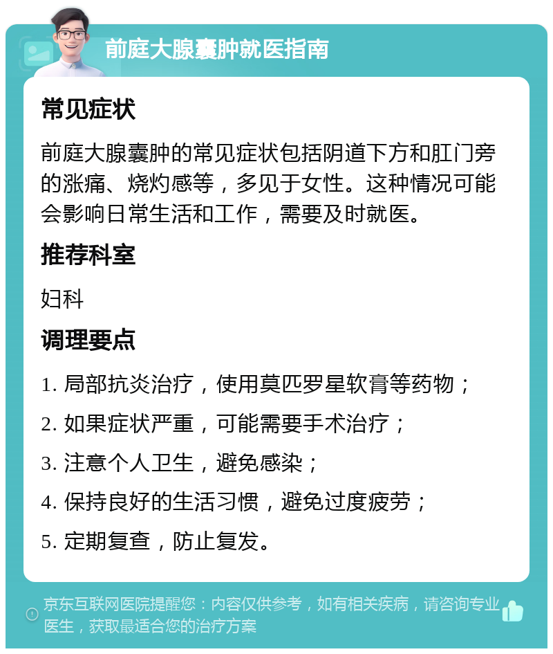 前庭大腺囊肿就医指南 常见症状 前庭大腺囊肿的常见症状包括阴道下方和肛门旁的涨痛、烧灼感等，多见于女性。这种情况可能会影响日常生活和工作，需要及时就医。 推荐科室 妇科 调理要点 1. 局部抗炎治疗，使用莫匹罗星软膏等药物； 2. 如果症状严重，可能需要手术治疗； 3. 注意个人卫生，避免感染； 4. 保持良好的生活习惯，避免过度疲劳； 5. 定期复查，防止复发。