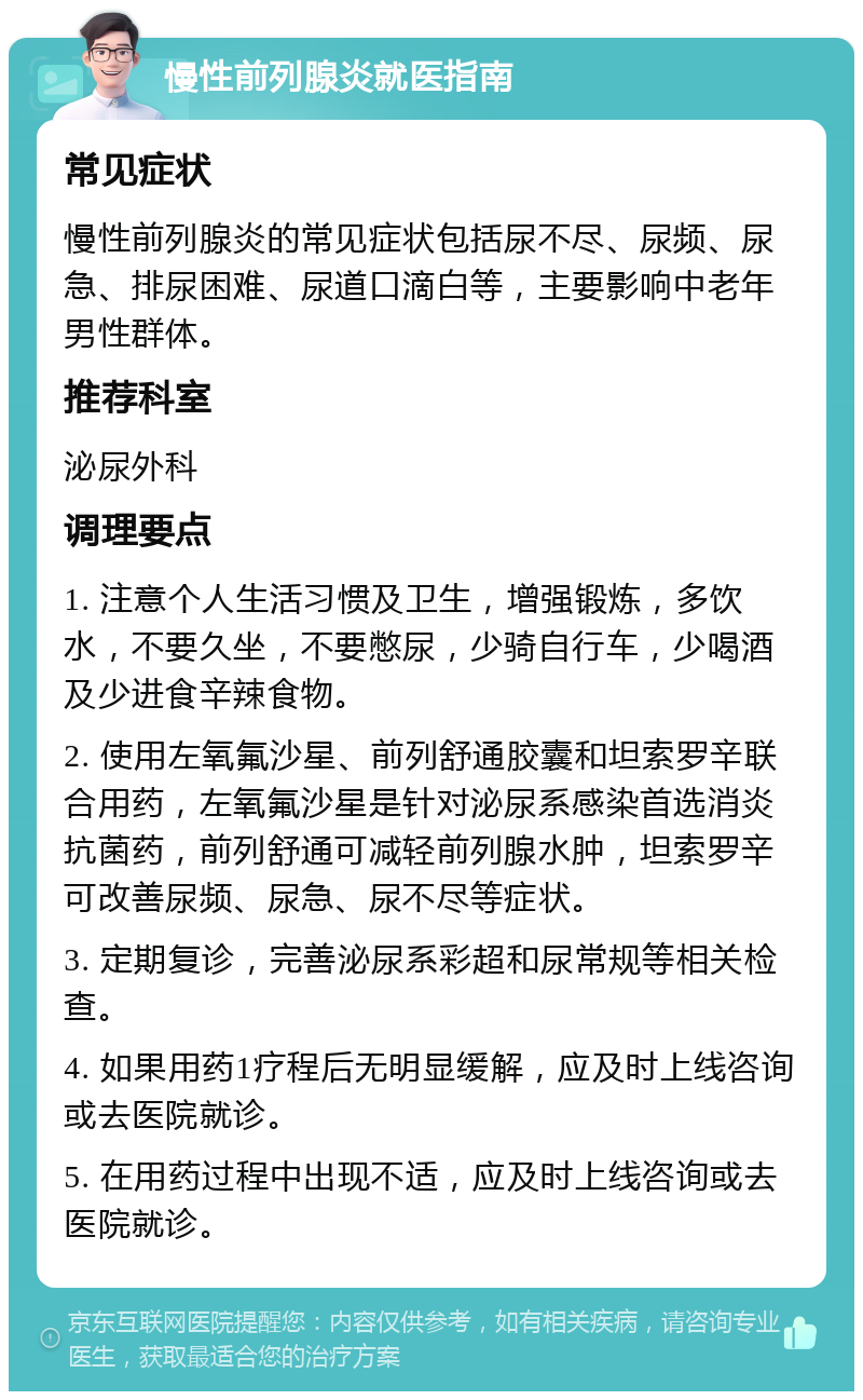 慢性前列腺炎就医指南 常见症状 慢性前列腺炎的常见症状包括尿不尽、尿频、尿急、排尿困难、尿道口滴白等，主要影响中老年男性群体。 推荐科室 泌尿外科 调理要点 1. 注意个人生活习惯及卫生，增强锻炼，多饮水，不要久坐，不要憋尿，少骑自行车，少喝酒及少进食辛辣食物。 2. 使用左氧氟沙星、前列舒通胶囊和坦索罗辛联合用药，左氧氟沙星是针对泌尿系感染首选消炎抗菌药，前列舒通可减轻前列腺水肿，坦索罗辛可改善尿频、尿急、尿不尽等症状。 3. 定期复诊，完善泌尿系彩超和尿常规等相关检查。 4. 如果用药1疗程后无明显缓解，应及时上线咨询或去医院就诊。 5. 在用药过程中出现不适，应及时上线咨询或去医院就诊。