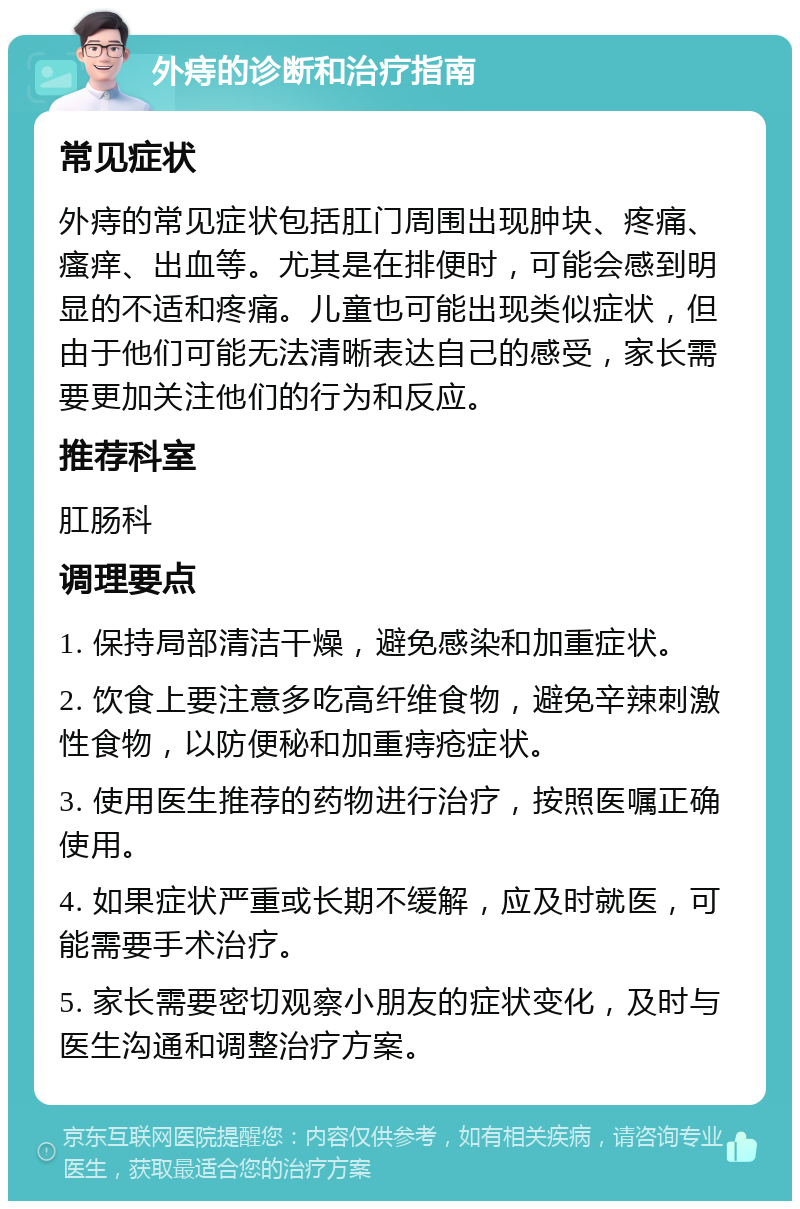 外痔的诊断和治疗指南 常见症状 外痔的常见症状包括肛门周围出现肿块、疼痛、瘙痒、出血等。尤其是在排便时，可能会感到明显的不适和疼痛。儿童也可能出现类似症状，但由于他们可能无法清晰表达自己的感受，家长需要更加关注他们的行为和反应。 推荐科室 肛肠科 调理要点 1. 保持局部清洁干燥，避免感染和加重症状。 2. 饮食上要注意多吃高纤维食物，避免辛辣刺激性食物，以防便秘和加重痔疮症状。 3. 使用医生推荐的药物进行治疗，按照医嘱正确使用。 4. 如果症状严重或长期不缓解，应及时就医，可能需要手术治疗。 5. 家长需要密切观察小朋友的症状变化，及时与医生沟通和调整治疗方案。