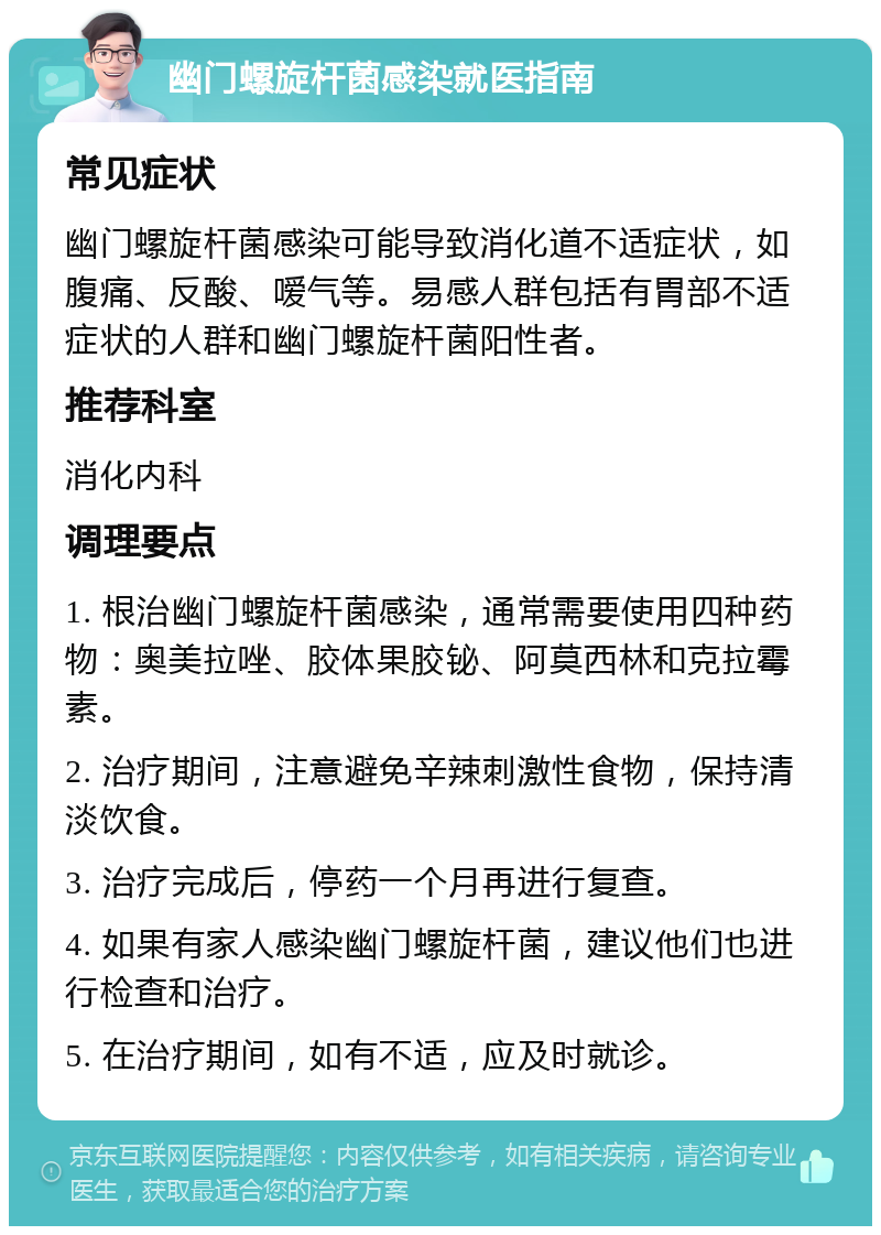 幽门螺旋杆菌感染就医指南 常见症状 幽门螺旋杆菌感染可能导致消化道不适症状，如腹痛、反酸、嗳气等。易感人群包括有胃部不适症状的人群和幽门螺旋杆菌阳性者。 推荐科室 消化内科 调理要点 1. 根治幽门螺旋杆菌感染，通常需要使用四种药物：奥美拉唑、胶体果胶铋、阿莫西林和克拉霉素。 2. 治疗期间，注意避免辛辣刺激性食物，保持清淡饮食。 3. 治疗完成后，停药一个月再进行复查。 4. 如果有家人感染幽门螺旋杆菌，建议他们也进行检查和治疗。 5. 在治疗期间，如有不适，应及时就诊。