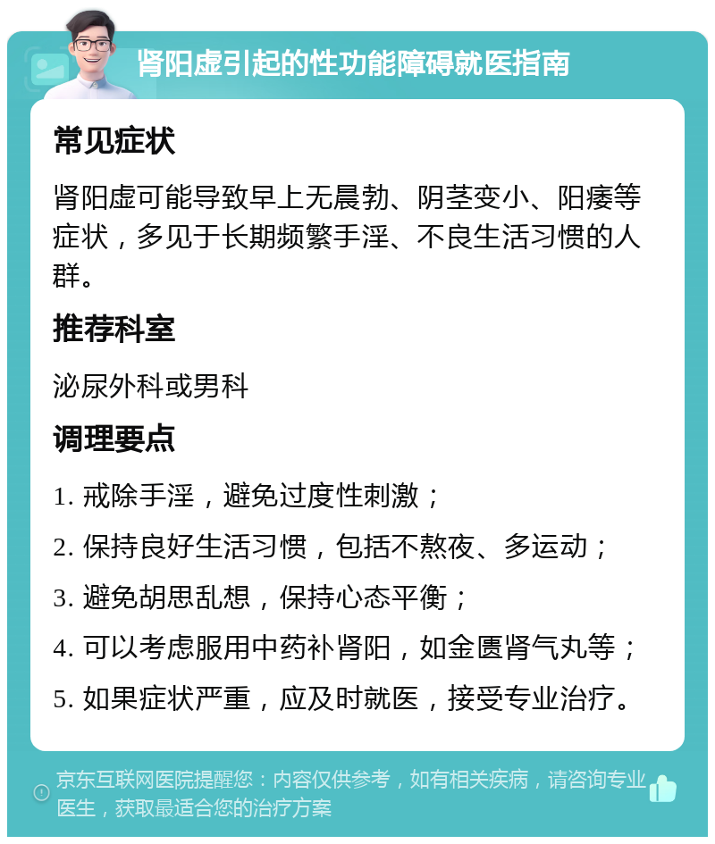 肾阳虚引起的性功能障碍就医指南 常见症状 肾阳虚可能导致早上无晨勃、阴茎变小、阳痿等症状，多见于长期频繁手淫、不良生活习惯的人群。 推荐科室 泌尿外科或男科 调理要点 1. 戒除手淫，避免过度性刺激； 2. 保持良好生活习惯，包括不熬夜、多运动； 3. 避免胡思乱想，保持心态平衡； 4. 可以考虑服用中药补肾阳，如金匮肾气丸等； 5. 如果症状严重，应及时就医，接受专业治疗。