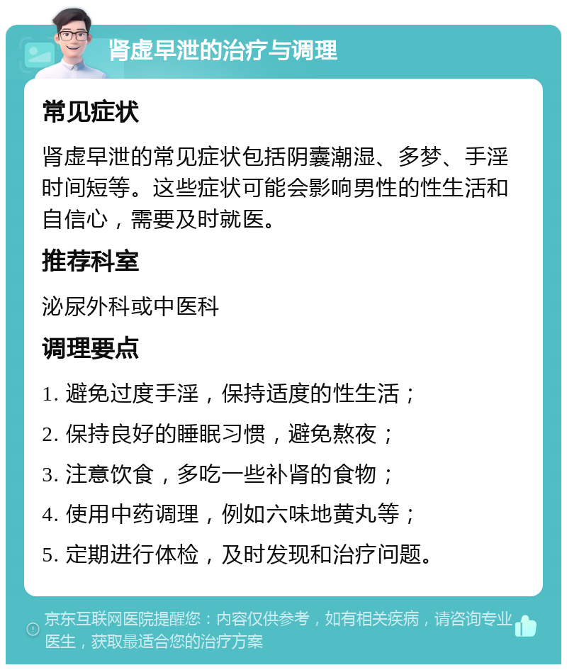 肾虚早泄的治疗与调理 常见症状 肾虚早泄的常见症状包括阴囊潮湿、多梦、手淫时间短等。这些症状可能会影响男性的性生活和自信心，需要及时就医。 推荐科室 泌尿外科或中医科 调理要点 1. 避免过度手淫，保持适度的性生活； 2. 保持良好的睡眠习惯，避免熬夜； 3. 注意饮食，多吃一些补肾的食物； 4. 使用中药调理，例如六味地黄丸等； 5. 定期进行体检，及时发现和治疗问题。