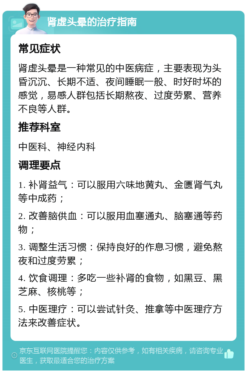 肾虚头晕的治疗指南 常见症状 肾虚头晕是一种常见的中医病症，主要表现为头昏沉沉、长期不适、夜间睡眠一般、时好时坏的感觉，易感人群包括长期熬夜、过度劳累、营养不良等人群。 推荐科室 中医科、神经内科 调理要点 1. 补肾益气：可以服用六味地黄丸、金匮肾气丸等中成药； 2. 改善脑供血：可以服用血塞通丸、脑塞通等药物； 3. 调整生活习惯：保持良好的作息习惯，避免熬夜和过度劳累； 4. 饮食调理：多吃一些补肾的食物，如黑豆、黑芝麻、核桃等； 5. 中医理疗：可以尝试针灸、推拿等中医理疗方法来改善症状。