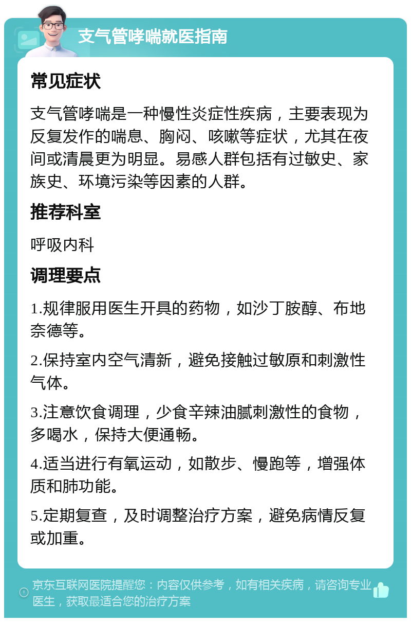 支气管哮喘就医指南 常见症状 支气管哮喘是一种慢性炎症性疾病，主要表现为反复发作的喘息、胸闷、咳嗽等症状，尤其在夜间或清晨更为明显。易感人群包括有过敏史、家族史、环境污染等因素的人群。 推荐科室 呼吸内科 调理要点 1.规律服用医生开具的药物，如沙丁胺醇、布地奈德等。 2.保持室内空气清新，避免接触过敏原和刺激性气体。 3.注意饮食调理，少食辛辣油腻刺激性的食物，多喝水，保持大便通畅。 4.适当进行有氧运动，如散步、慢跑等，增强体质和肺功能。 5.定期复查，及时调整治疗方案，避免病情反复或加重。