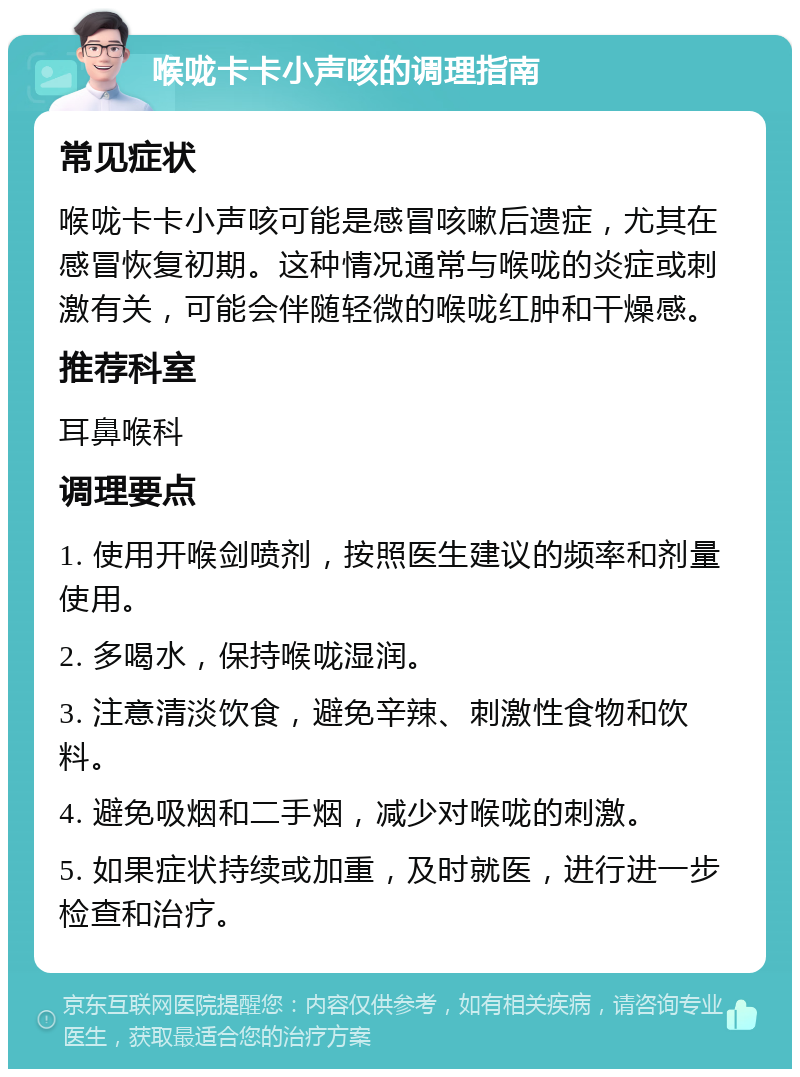 喉咙卡卡小声咳的调理指南 常见症状 喉咙卡卡小声咳可能是感冒咳嗽后遗症，尤其在感冒恢复初期。这种情况通常与喉咙的炎症或刺激有关，可能会伴随轻微的喉咙红肿和干燥感。 推荐科室 耳鼻喉科 调理要点 1. 使用开喉剑喷剂，按照医生建议的频率和剂量使用。 2. 多喝水，保持喉咙湿润。 3. 注意清淡饮食，避免辛辣、刺激性食物和饮料。 4. 避免吸烟和二手烟，减少对喉咙的刺激。 5. 如果症状持续或加重，及时就医，进行进一步检查和治疗。