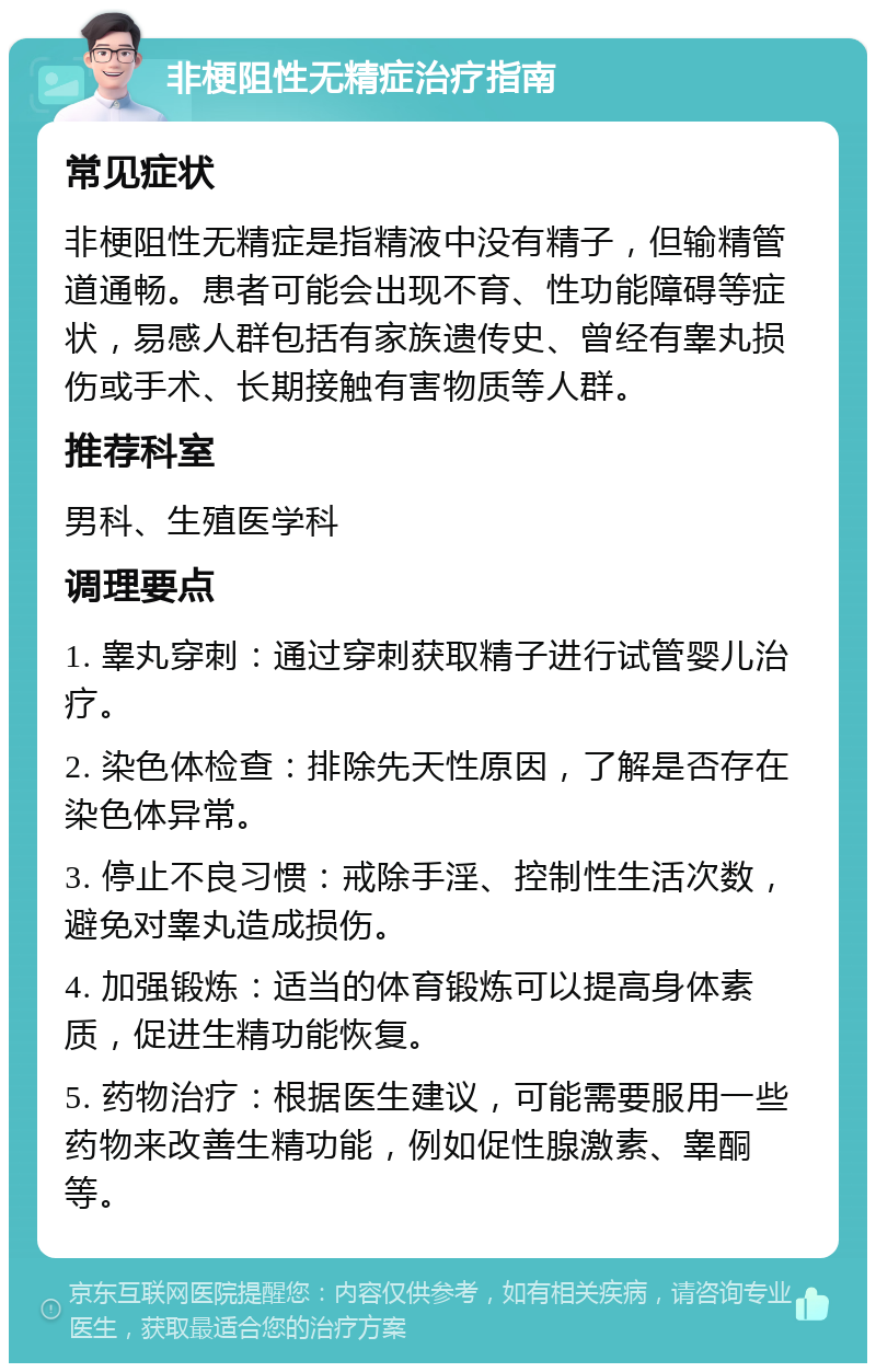 非梗阻性无精症治疗指南 常见症状 非梗阻性无精症是指精液中没有精子，但输精管道通畅。患者可能会出现不育、性功能障碍等症状，易感人群包括有家族遗传史、曾经有睾丸损伤或手术、长期接触有害物质等人群。 推荐科室 男科、生殖医学科 调理要点 1. 睾丸穿刺：通过穿刺获取精子进行试管婴儿治疗。 2. 染色体检查：排除先天性原因，了解是否存在染色体异常。 3. 停止不良习惯：戒除手淫、控制性生活次数，避免对睾丸造成损伤。 4. 加强锻炼：适当的体育锻炼可以提高身体素质，促进生精功能恢复。 5. 药物治疗：根据医生建议，可能需要服用一些药物来改善生精功能，例如促性腺激素、睾酮等。