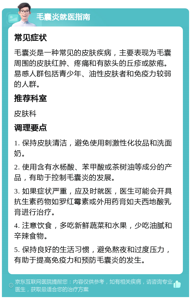 毛囊炎就医指南 常见症状 毛囊炎是一种常见的皮肤疾病，主要表现为毛囊周围的皮肤红肿、疼痛和有脓头的丘疹或脓疱。易感人群包括青少年、油性皮肤者和免疫力较弱的人群。 推荐科室 皮肤科 调理要点 1. 保持皮肤清洁，避免使用刺激性化妆品和洗面奶。 2. 使用含有水杨酸、苯甲酸或茶树油等成分的产品，有助于控制毛囊炎的发展。 3. 如果症状严重，应及时就医，医生可能会开具抗生素药物如罗红霉素或外用药膏如夫西地酸乳膏进行治疗。 4. 注意饮食，多吃新鲜蔬菜和水果，少吃油腻和辛辣食物。 5. 保持良好的生活习惯，避免熬夜和过度压力，有助于提高免疫力和预防毛囊炎的发生。