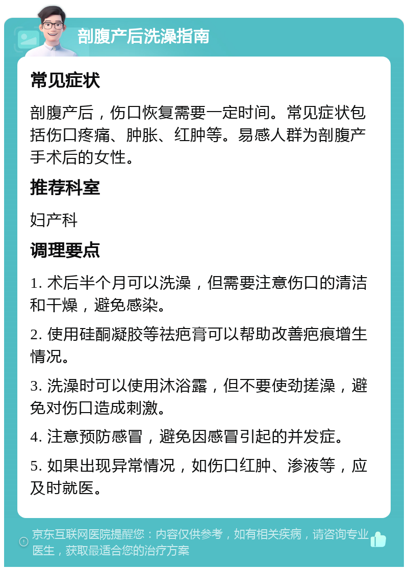 剖腹产后洗澡指南 常见症状 剖腹产后，伤口恢复需要一定时间。常见症状包括伤口疼痛、肿胀、红肿等。易感人群为剖腹产手术后的女性。 推荐科室 妇产科 调理要点 1. 术后半个月可以洗澡，但需要注意伤口的清洁和干燥，避免感染。 2. 使用硅酮凝胶等祛疤膏可以帮助改善疤痕增生情况。 3. 洗澡时可以使用沐浴露，但不要使劲搓澡，避免对伤口造成刺激。 4. 注意预防感冒，避免因感冒引起的并发症。 5. 如果出现异常情况，如伤口红肿、渗液等，应及时就医。