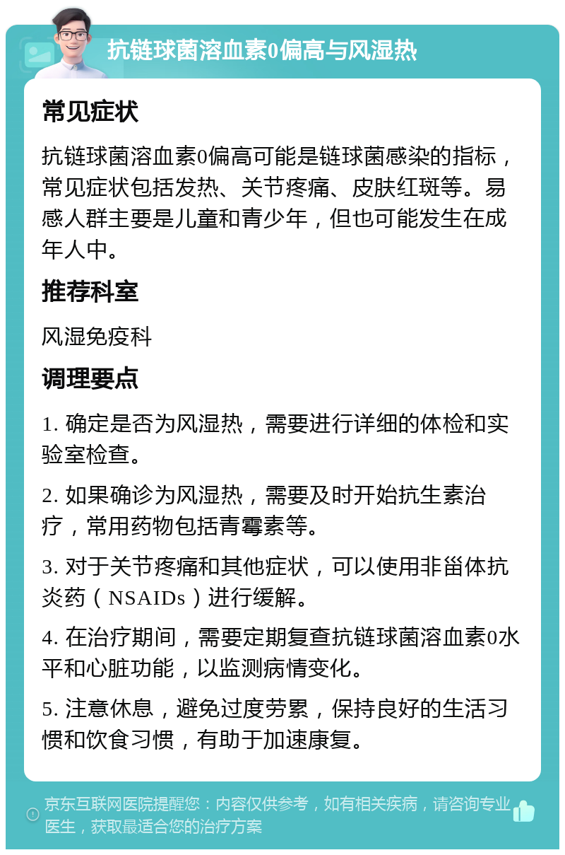 抗链球菌溶血素0偏高与风湿热 常见症状 抗链球菌溶血素0偏高可能是链球菌感染的指标，常见症状包括发热、关节疼痛、皮肤红斑等。易感人群主要是儿童和青少年，但也可能发生在成年人中。 推荐科室 风湿免疫科 调理要点 1. 确定是否为风湿热，需要进行详细的体检和实验室检查。 2. 如果确诊为风湿热，需要及时开始抗生素治疗，常用药物包括青霉素等。 3. 对于关节疼痛和其他症状，可以使用非甾体抗炎药（NSAIDs）进行缓解。 4. 在治疗期间，需要定期复查抗链球菌溶血素0水平和心脏功能，以监测病情变化。 5. 注意休息，避免过度劳累，保持良好的生活习惯和饮食习惯，有助于加速康复。