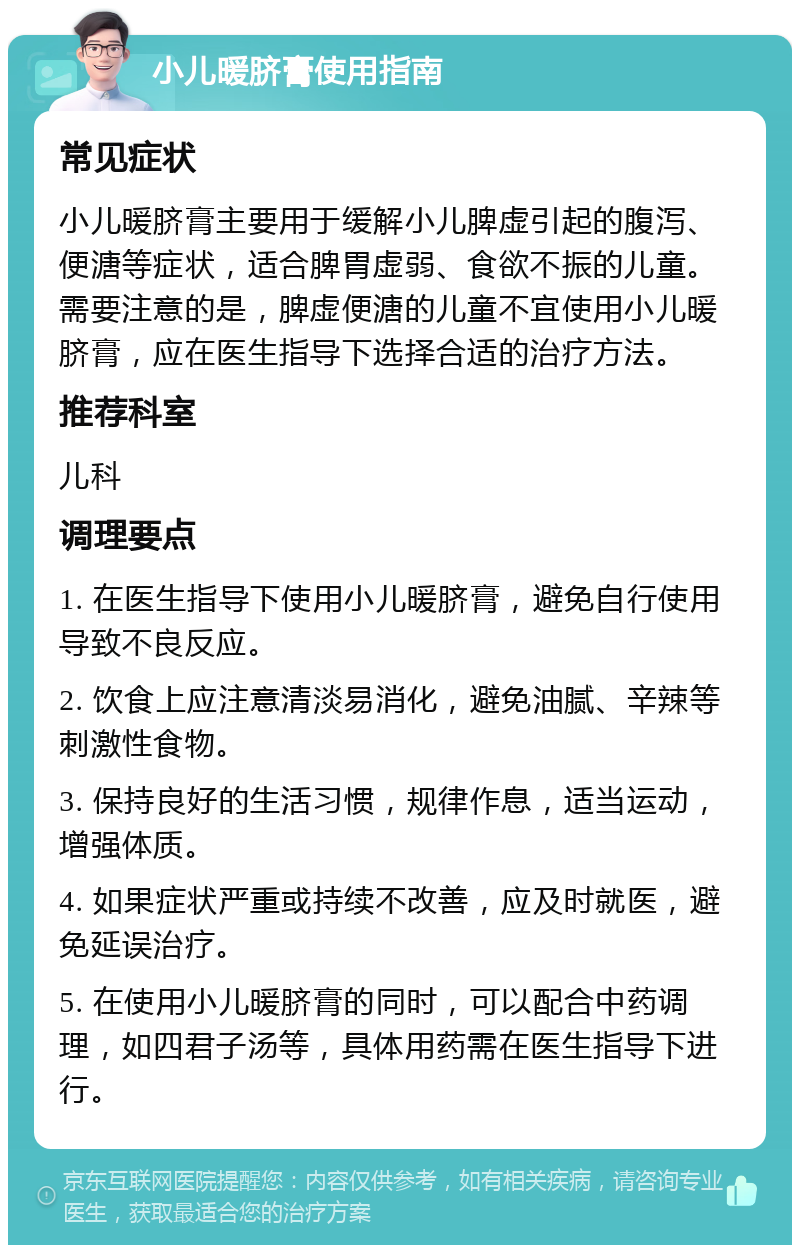 小儿暖脐膏使用指南 常见症状 小儿暖脐膏主要用于缓解小儿脾虚引起的腹泻、便溏等症状，适合脾胃虚弱、食欲不振的儿童。需要注意的是，脾虚便溏的儿童不宜使用小儿暖脐膏，应在医生指导下选择合适的治疗方法。 推荐科室 儿科 调理要点 1. 在医生指导下使用小儿暖脐膏，避免自行使用导致不良反应。 2. 饮食上应注意清淡易消化，避免油腻、辛辣等刺激性食物。 3. 保持良好的生活习惯，规律作息，适当运动，增强体质。 4. 如果症状严重或持续不改善，应及时就医，避免延误治疗。 5. 在使用小儿暖脐膏的同时，可以配合中药调理，如四君子汤等，具体用药需在医生指导下进行。