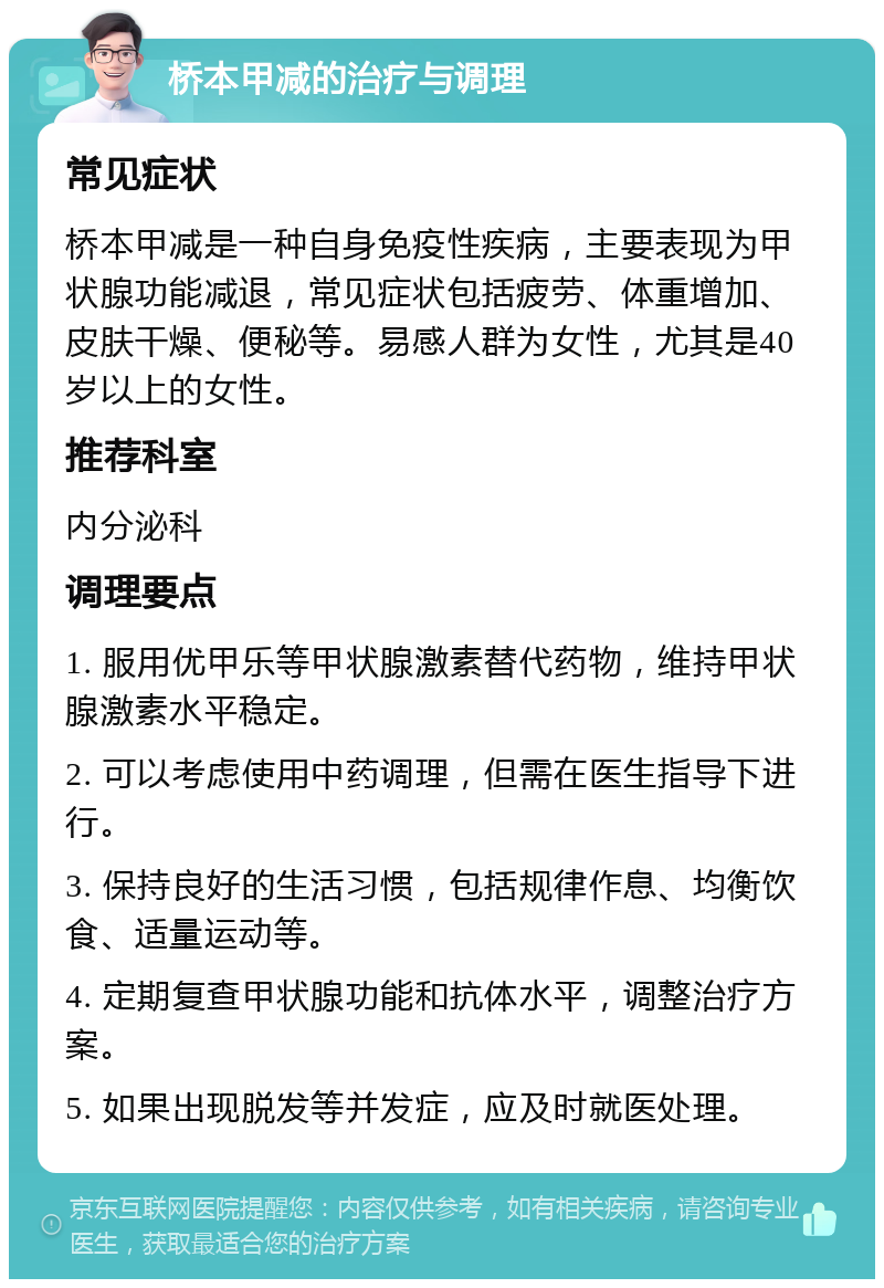 桥本甲减的治疗与调理 常见症状 桥本甲减是一种自身免疫性疾病，主要表现为甲状腺功能减退，常见症状包括疲劳、体重增加、皮肤干燥、便秘等。易感人群为女性，尤其是40岁以上的女性。 推荐科室 内分泌科 调理要点 1. 服用优甲乐等甲状腺激素替代药物，维持甲状腺激素水平稳定。 2. 可以考虑使用中药调理，但需在医生指导下进行。 3. 保持良好的生活习惯，包括规律作息、均衡饮食、适量运动等。 4. 定期复查甲状腺功能和抗体水平，调整治疗方案。 5. 如果出现脱发等并发症，应及时就医处理。