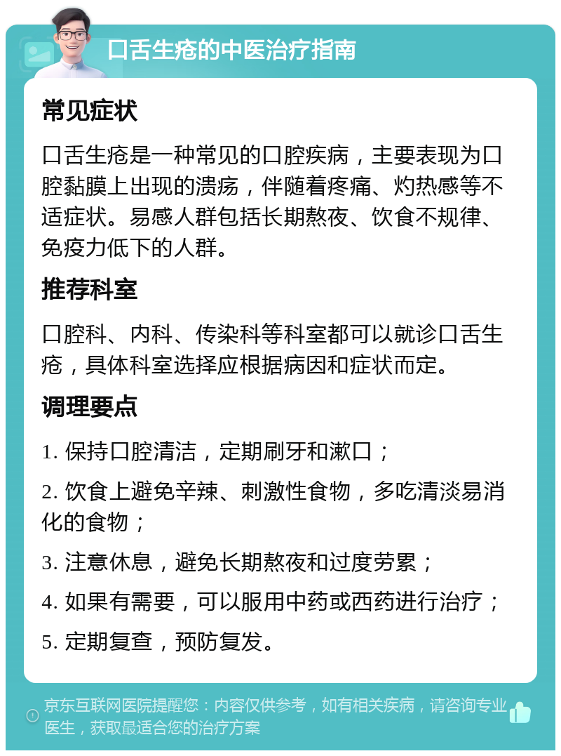 口舌生疮的中医治疗指南 常见症状 口舌生疮是一种常见的口腔疾病，主要表现为口腔黏膜上出现的溃疡，伴随着疼痛、灼热感等不适症状。易感人群包括长期熬夜、饮食不规律、免疫力低下的人群。 推荐科室 口腔科、内科、传染科等科室都可以就诊口舌生疮，具体科室选择应根据病因和症状而定。 调理要点 1. 保持口腔清洁，定期刷牙和漱口； 2. 饮食上避免辛辣、刺激性食物，多吃清淡易消化的食物； 3. 注意休息，避免长期熬夜和过度劳累； 4. 如果有需要，可以服用中药或西药进行治疗； 5. 定期复查，预防复发。