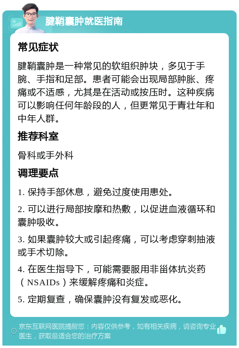 腱鞘囊肿就医指南 常见症状 腱鞘囊肿是一种常见的软组织肿块，多见于手腕、手指和足部。患者可能会出现局部肿胀、疼痛或不适感，尤其是在活动或按压时。这种疾病可以影响任何年龄段的人，但更常见于青壮年和中年人群。 推荐科室 骨科或手外科 调理要点 1. 保持手部休息，避免过度使用患处。 2. 可以进行局部按摩和热敷，以促进血液循环和囊肿吸收。 3. 如果囊肿较大或引起疼痛，可以考虑穿刺抽液或手术切除。 4. 在医生指导下，可能需要服用非甾体抗炎药（NSAIDs）来缓解疼痛和炎症。 5. 定期复查，确保囊肿没有复发或恶化。