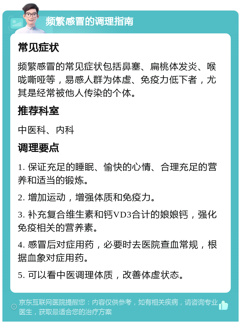 频繁感冒的调理指南 常见症状 频繁感冒的常见症状包括鼻塞、扁桃体发炎、喉咙嘶哑等，易感人群为体虚、免疫力低下者，尤其是经常被他人传染的个体。 推荐科室 中医科、内科 调理要点 1. 保证充足的睡眠、愉快的心情、合理充足的营养和适当的锻炼。 2. 增加运动，增强体质和免疫力。 3. 补充复合维生素和钙VD3合计的娘娘钙，强化免疫相关的营养素。 4. 感冒后对症用药，必要时去医院查血常规，根据血象对症用药。 5. 可以看中医调理体质，改善体虚状态。