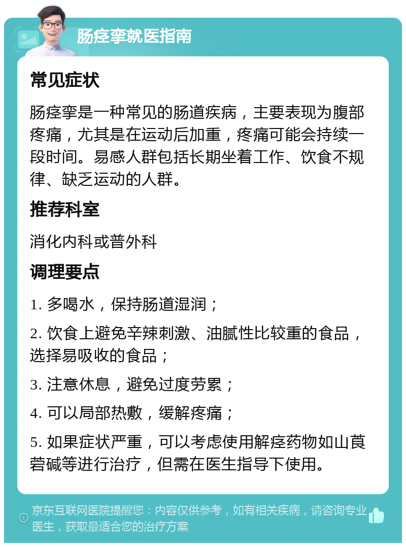 肠痉挛就医指南 常见症状 肠痉挛是一种常见的肠道疾病，主要表现为腹部疼痛，尤其是在运动后加重，疼痛可能会持续一段时间。易感人群包括长期坐着工作、饮食不规律、缺乏运动的人群。 推荐科室 消化内科或普外科 调理要点 1. 多喝水，保持肠道湿润； 2. 饮食上避免辛辣刺激、油腻性比较重的食品，选择易吸收的食品； 3. 注意休息，避免过度劳累； 4. 可以局部热敷，缓解疼痛； 5. 如果症状严重，可以考虑使用解痉药物如山莨菪碱等进行治疗，但需在医生指导下使用。