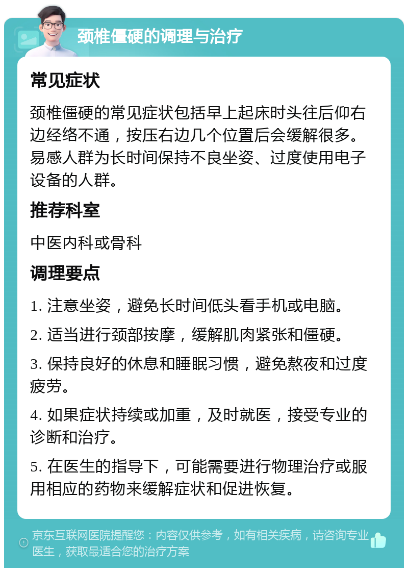 颈椎僵硬的调理与治疗 常见症状 颈椎僵硬的常见症状包括早上起床时头往后仰右边经络不通，按压右边几个位置后会缓解很多。易感人群为长时间保持不良坐姿、过度使用电子设备的人群。 推荐科室 中医内科或骨科 调理要点 1. 注意坐姿，避免长时间低头看手机或电脑。 2. 适当进行颈部按摩，缓解肌肉紧张和僵硬。 3. 保持良好的休息和睡眠习惯，避免熬夜和过度疲劳。 4. 如果症状持续或加重，及时就医，接受专业的诊断和治疗。 5. 在医生的指导下，可能需要进行物理治疗或服用相应的药物来缓解症状和促进恢复。