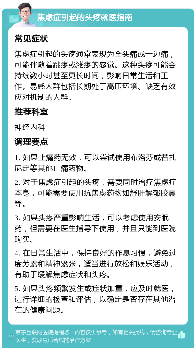 焦虑症引起的头疼就医指南 常见症状 焦虑症引起的头疼通常表现为全头痛或一边痛，可能伴随着跳疼或涨疼的感觉。这种头疼可能会持续数小时甚至更长时间，影响日常生活和工作。易感人群包括长期处于高压环境、缺乏有效应对机制的人群。 推荐科室 神经内科 调理要点 1. 如果止痛药无效，可以尝试使用布洛芬或替扎尼定等其他止痛药物。 2. 对于焦虑症引起的头疼，需要同时治疗焦虑症本身，可能需要使用抗焦虑药物如舒肝解郁胶囊等。 3. 如果头疼严重影响生活，可以考虑使用安眠药，但需要在医生指导下使用，并且只能到医院购买。 4. 在日常生活中，保持良好的作息习惯，避免过度劳累和精神紧张，适当进行放松和娱乐活动，有助于缓解焦虑症状和头疼。 5. 如果头疼频繁发生或症状加重，应及时就医，进行详细的检查和评估，以确定是否存在其他潜在的健康问题。