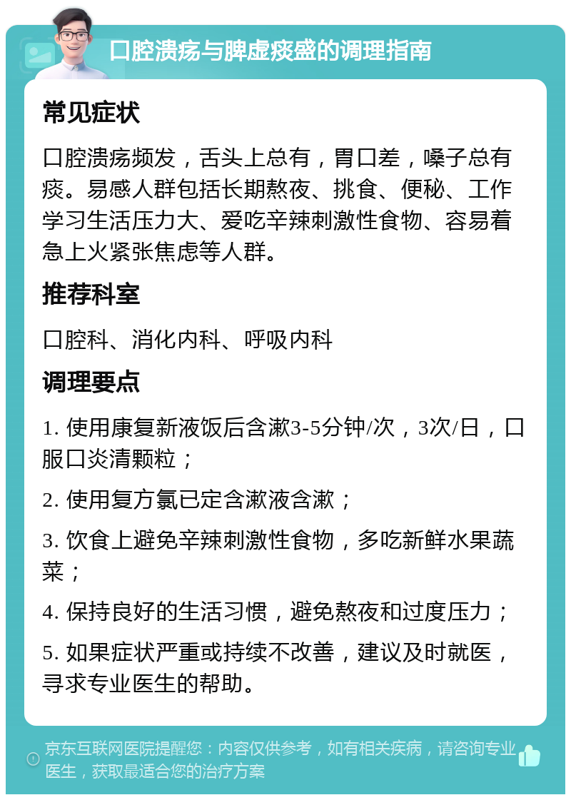 口腔溃疡与脾虚痰盛的调理指南 常见症状 口腔溃疡频发，舌头上总有，胃口差，嗓子总有痰。易感人群包括长期熬夜、挑食、便秘、工作学习生活压力大、爱吃辛辣刺激性食物、容易着急上火紧张焦虑等人群。 推荐科室 口腔科、消化内科、呼吸内科 调理要点 1. 使用康复新液饭后含漱3-5分钟/次，3次/日，口服口炎清颗粒； 2. 使用复方氯已定含漱液含漱； 3. 饮食上避免辛辣刺激性食物，多吃新鲜水果蔬菜； 4. 保持良好的生活习惯，避免熬夜和过度压力； 5. 如果症状严重或持续不改善，建议及时就医，寻求专业医生的帮助。